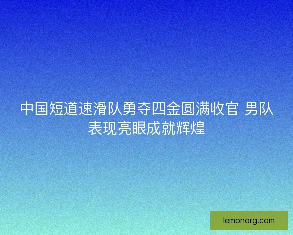 中国短道速滑队勇夺四金圆满收官 男队表现亮眼成就辉煌